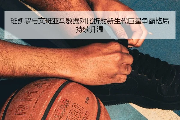班凯罗与文班亚马数据对比折射新生代巨星争霸格局持续升温
