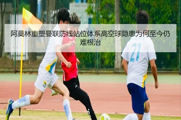 阿莫林重塑曼联防线站位体系高空球隐患为何至今仍难根治